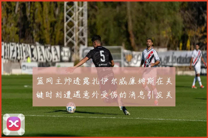 篮网主帅透露扎伊尔威廉姆斯在关键时刻遭遇意外受伤的消息引发关注