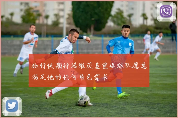 独行侠期待诺维茨基重返球队愿意满足他的任何角色需求