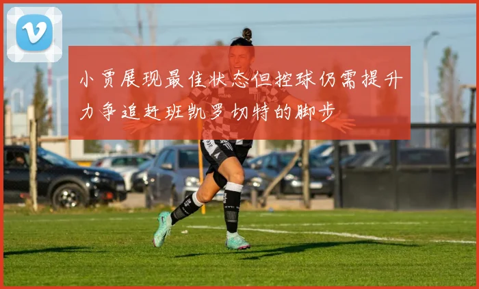 小贾展现最佳状态但控球仍需提升力争追赶班凯罗切特的脚步
