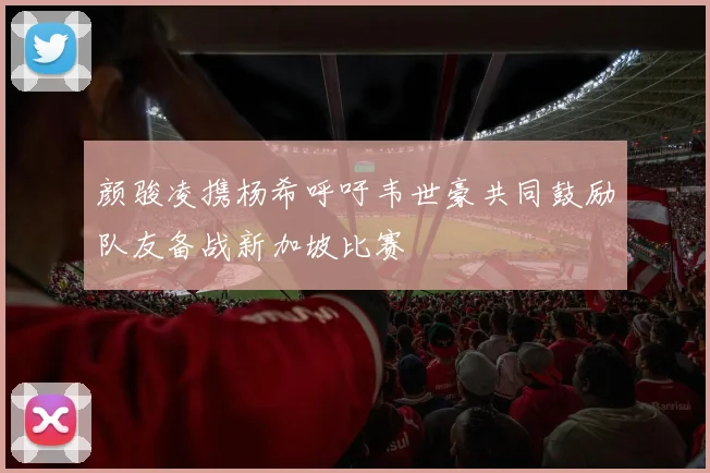 颜骏凌携杨希呼吁韦世豪共同鼓励队友备战新加坡比赛