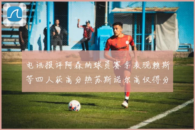 电讯报评阿森纳球员赛季表现赖斯等四人获高分热苏斯诺尔高仅得分