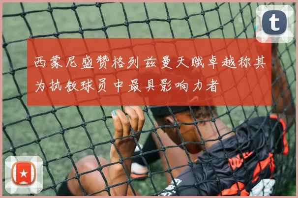 西蒙尼盛赞格列兹曼天赋卓越称其为执教球员中最具影响力者