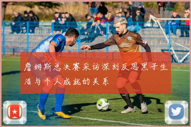 詹姆斯总决赛采访深刻反思黑子生活与个人成就的关系