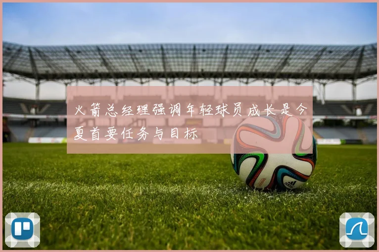火箭总经理强调年轻球员成长是今夏首要任务与目标
