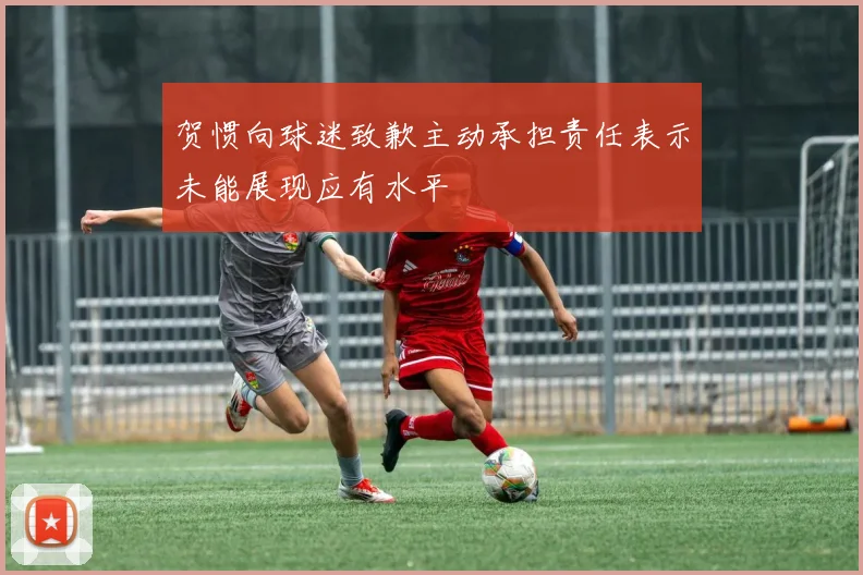 贺惯向球迷致歉主动承担责任表示未能展现应有水平