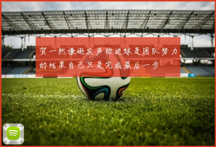 贺一然谦逊发声称进球是团队努力的结果自己只是完成最后一步
