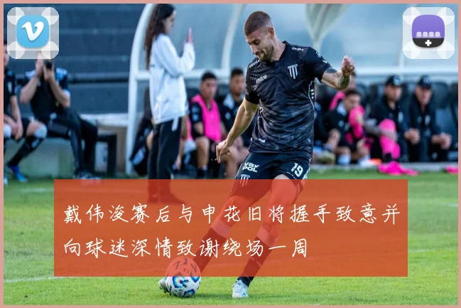 戴伟浚赛后与申花旧将握手致意并向球迷深情致谢绕场一周