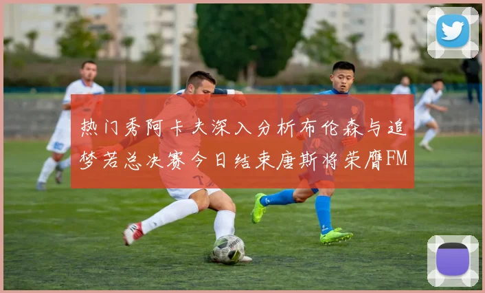 热门秀阿卡夫深入分析布伦森与追梦若总决赛今日结束唐斯将荣膺FMVP