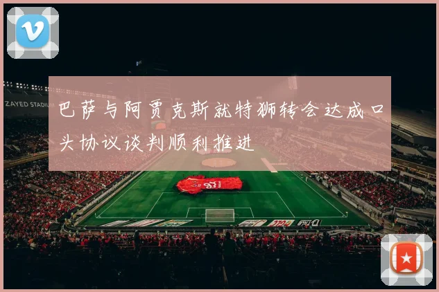 巴萨与阿贾克斯就特狮转会达成口头协议谈判顺利推进