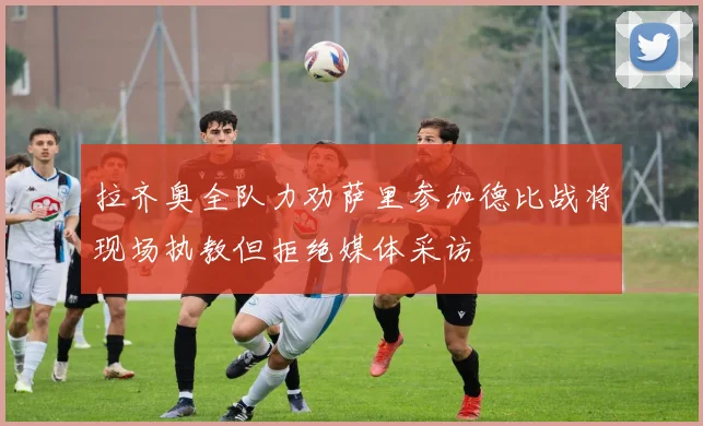 拉齐奥全队力劝萨里参加德比战将现场执教但拒绝媒体采访