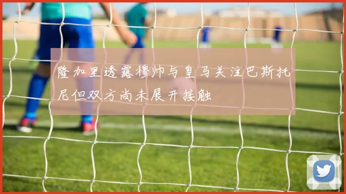 隆加里透露穆帅与皇马关注巴斯托尼但双方尚未展开接触