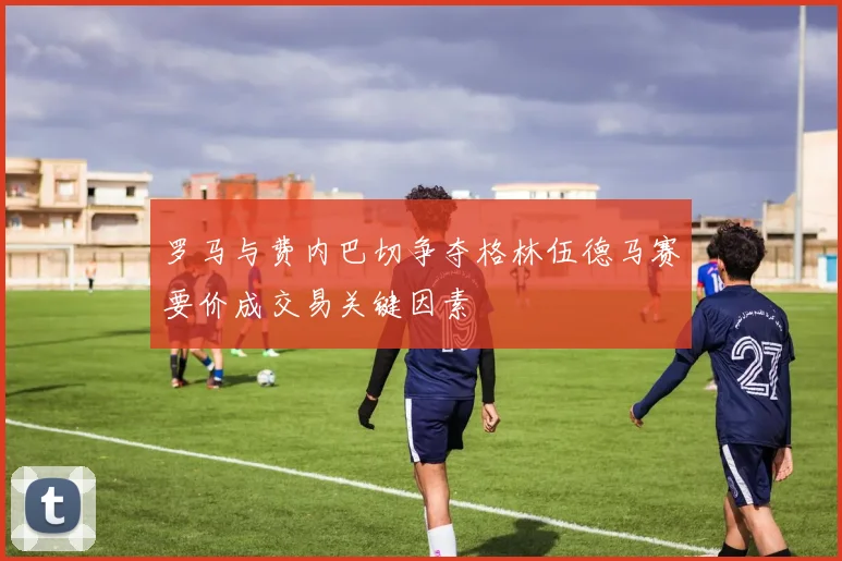 罗马与费内巴切争夺格林伍德马赛要价成交易关键因素