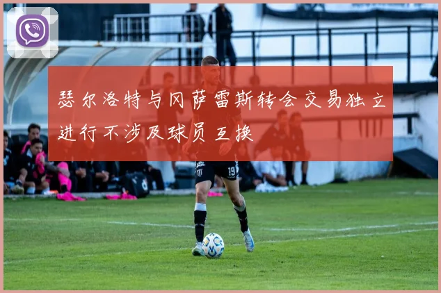 瑟尔洛特与冈萨雷斯转会交易独立进行不涉及球员互换