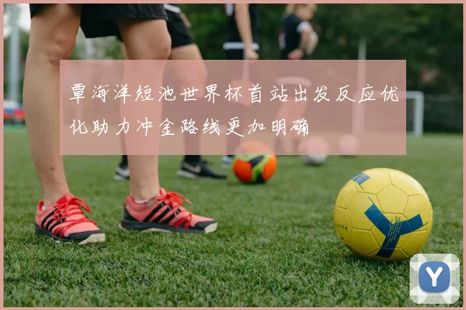 覃海洋短池世界杯首站出发反应优化助力冲金路线更加明确