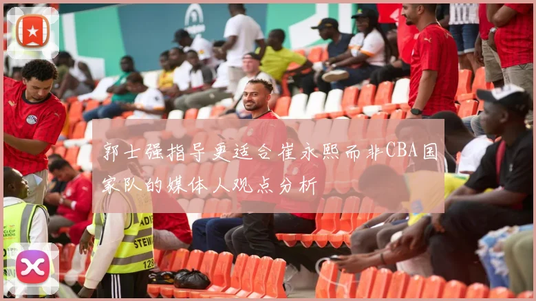 郭士强指导更适合崔永熙而非CBA国家队的媒体人观点分析