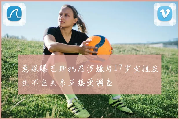 意媒曝巴斯托尼涉嫌与17岁女性发生不当关系正接受调查
