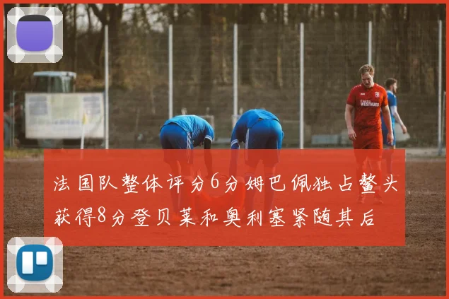 法国队整体评分6分姆巴佩独占鳌头获得8分登贝莱和奥利塞紧随其后