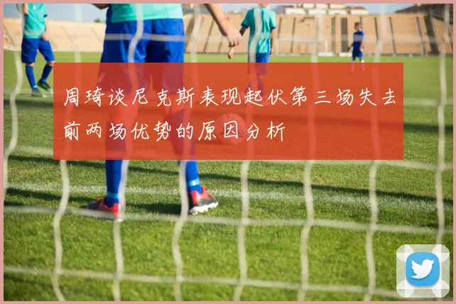 周琦谈尼克斯表现起伏第三场失去前两场优势的原因分析