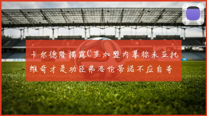 卡尔德隆揭露C罗加盟内幕称米亚托维奇才是功臣弗洛伦蒂诺不应自夸