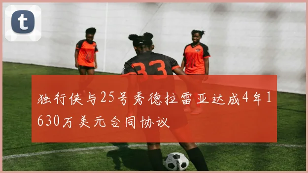 独行侠与25号秀德拉雷亚达成4年1630万美元合同协议