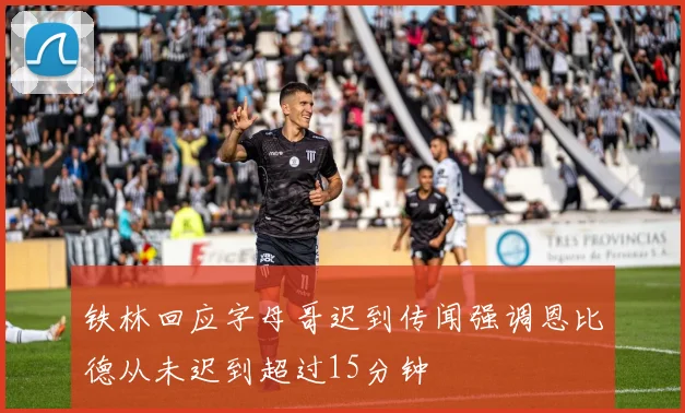 铁林回应字母哥迟到传闻强调恩比德从未迟到超过15分钟