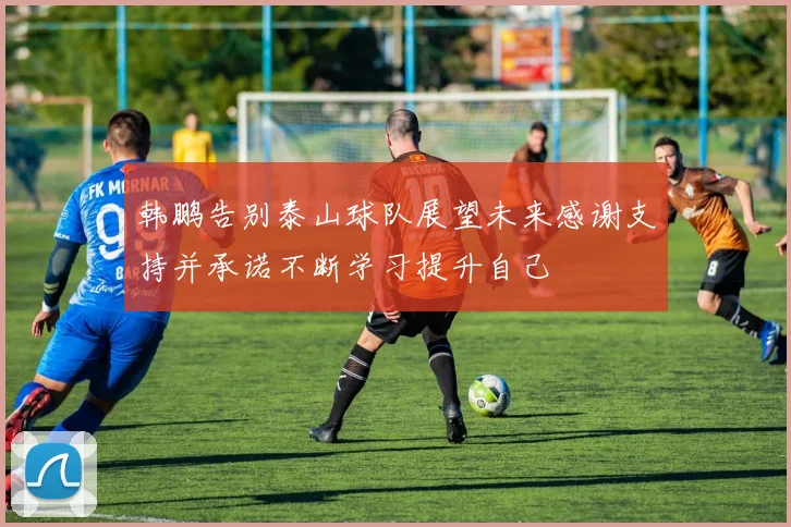 韩鹏告别泰山球队展望未来感谢支持并承诺不断学习提升自己